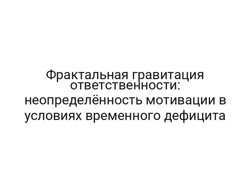 Фрактальная гравитация ответственности: неопределённость мотивации в условиях временного дефицита